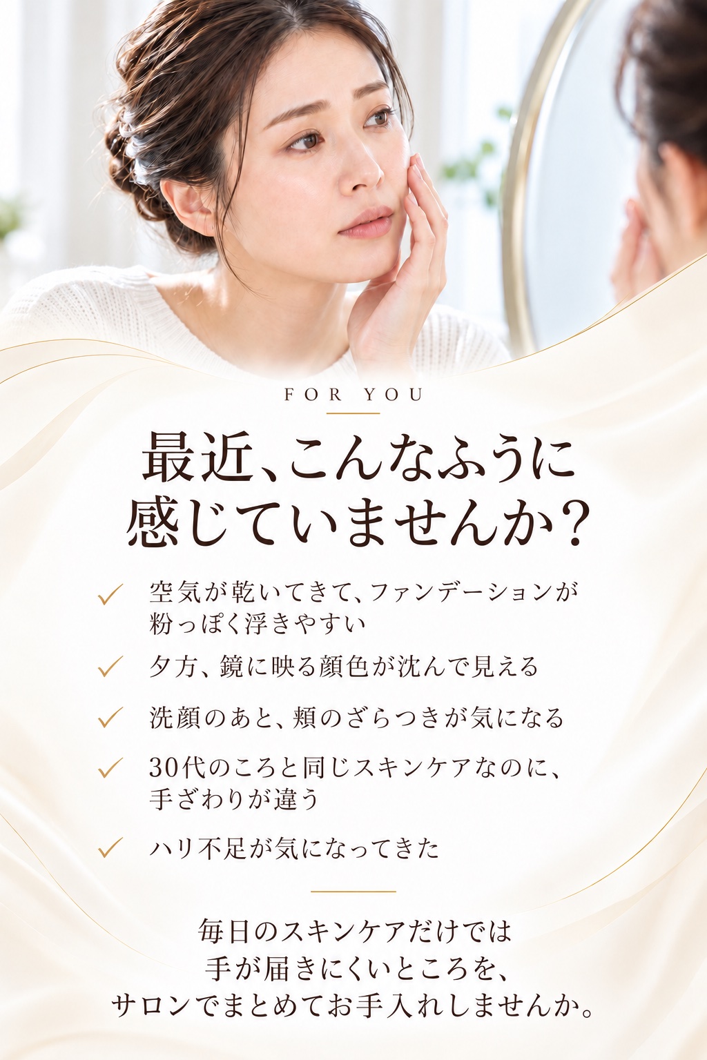 最近、こんなふうに感じていませんか？空気が乾いてきて、ファンデーションが粉っぽく浮きやすい。夕方、鏡に映る顔色が沈んで見える。洗顔のあと、頬のざらつきが気になる。30代のころと同じスキンケアなのに、手ざわりが違う。ハリ不足が気になってきた。毎日のスキンケアだけでは手が届きにくいところを、サロンでまとめてお手入れしませんか。