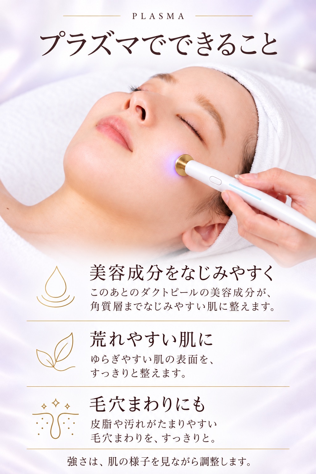 プラズマでできること。美容成分をなじみやすく：このあとのダクトピールの美容成分が、角質層までなじみやすい肌に整えます。荒れやすい肌に：ゆらぎやすい肌の表面を、すっきりと整えます。毛穴まわりにも：皮脂や汚れがたまりやすい毛穴まわりを、すっきりと。強さは、肌の様子を見ながら調整します。